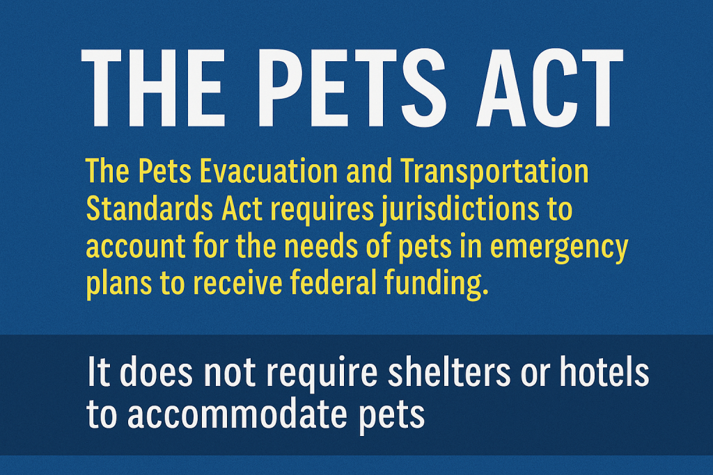 The PETS Act. The Pets Evacuations and Transportation Standards Act requires jurisdictions to account for the needs of pets in emergency plans to receive federal funding. It does not require shelters or hotels to accommodate pets.